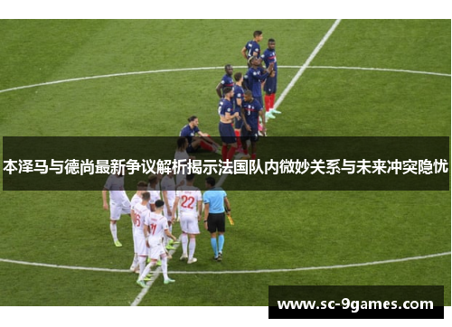 本泽马与德尚最新争议解析揭示法国队内微妙关系与未来冲突隐忧